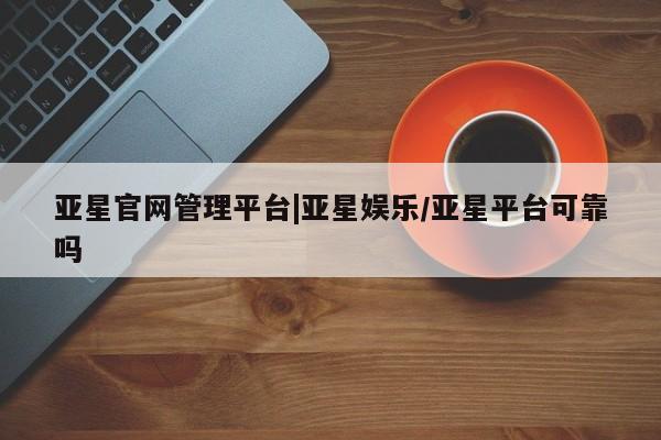 亚星代理合作-会员开户 亚星官网管理平台亚星官网管理平台|亚星娱乐/亚星平台可靠吗