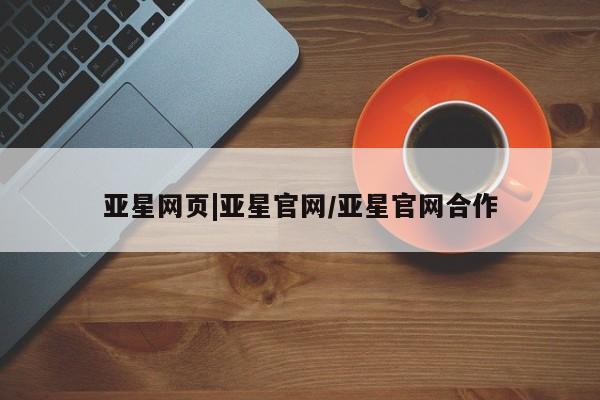 亚星代理合作-会员开户 亚星官网管理平台亚星网页|亚星官网/亚星官网合作