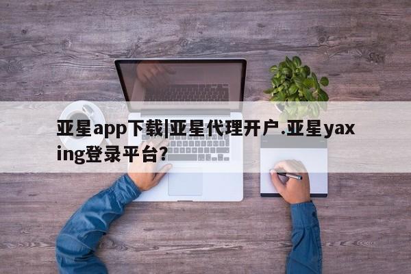 亚星代理合作-会员开户 亚星官网管理平台亚星app下载|亚星代理开户.亚星yaxing登录平台？