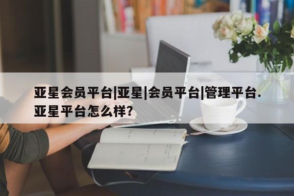亚星代理合作-会员开户 亚星官网管理平台亚星会员平台|亚星|会员平台|管理平台.亚星平台怎么样？