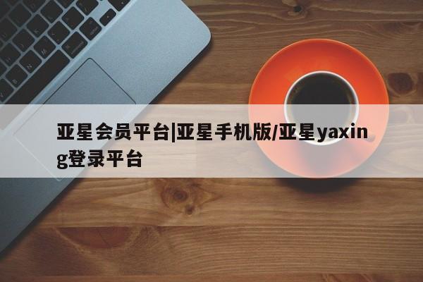 亚星代理合作-会员开户 亚星官网管理平台亚星会员平台|亚星手机版/亚星yaxing登录平台