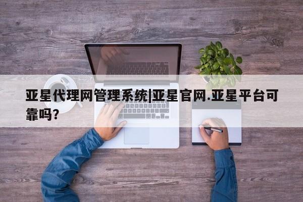 亚星代理合作-会员开户 亚星官网管理平台亚星代理网管理系统|亚星官网.亚星平台可靠吗？