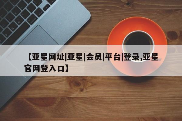 亚星代理合作-会员开户 亚星官网管理平台【亚星网址|亚星|会员|平台|登录,亚星官网登入口】
