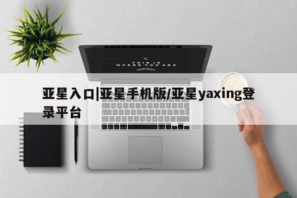 亚星代理合作-会员开户 亚星官网管理平台亚星入口|亚星手机版/亚星yaxing登录平台