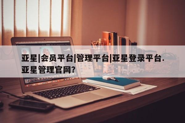 亚星代理合作-会员开户 亚星官网管理平台亚星|会员平台|管理平台|亚星登录平台.亚星管理官网？