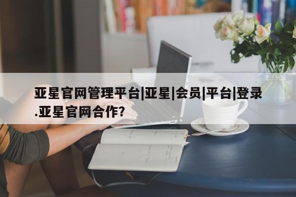 亚星代理合作-会员开户 亚星官网管理平台亚星官网管理平台|亚星|会员|平台|登录.亚星官网合作？