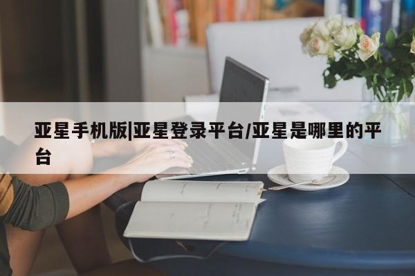 亚星代理合作-会员开户 亚星官网管理平台亚星手机版|亚星登录平台/亚星是哪里的平台