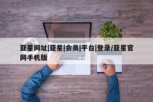 亚星代理合作-会员开户 亚星官网管理平台亚星网址|亚星|会员|平台|登录/亚星官网手机版